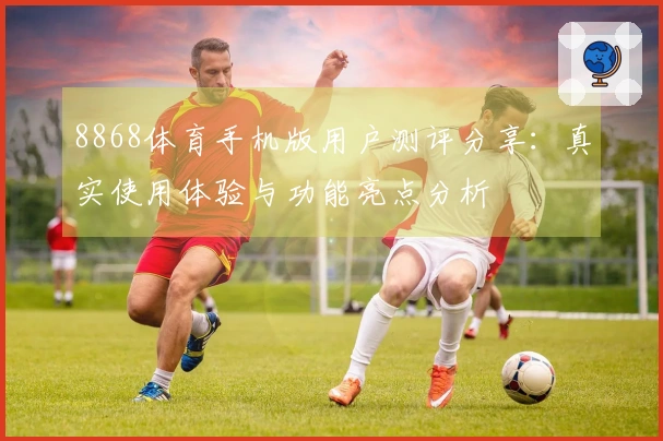 8868体育手机版用户测评分享:真实使用体验与功能亮点分析